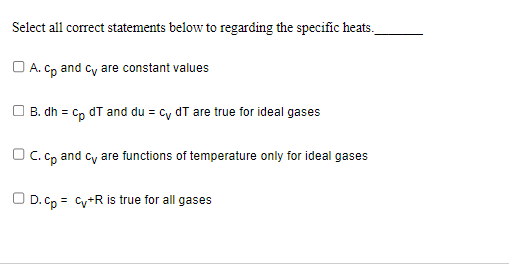 Select all correct statements below to regarding the specific heats.
A. cp and cv are constant values
| B. dh = cp dT and du = cv dT are true for ideal gases
OC. cp and cv are functions of temperature only for ideal gases
OD. cp = cv+R is true for all gases