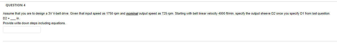 QUESTION 4
Assume that you are to design a 3V V-belt drive. Given that input speed as 1750 rpm and nominal output speed as 725 rpm. Starting with belt linear velocity 4000 ft/min, specify the output sheeve D2 once you specify D1 from last question.
D2= in.
Provide write down steps including equations.