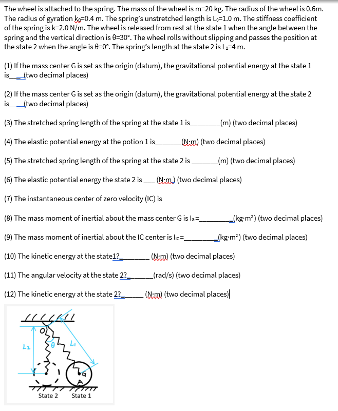 The wheel is attached to the spring. The mass of the wheel is m=20 kg. The radius of the wheel is 0.6m.
The radius of gyration ke=0.4 m. The spring's unstretched length is Lo=1.0 m. The stiffness coefficient
of the spring is k=2.0 N/m. The wheel is released from rest at the state 1 when the angle between the
spring and the vertical direction is 0-30°. The wheel rolls without slipping and passes the position at
the state 2 when the angle is 0-0°. The spring's length at the state 2 is L₂=4 m.
(1) If the mass center G is set as the origin (datum), the gravitational potential energy at the state 1
is_____(two decimal places)
(2) If the mass center G is set as the origin (datum), the gravitational potential energy at the state 2
is_ _(two decimal places)
(3) The stretched spring length of the spring at the state 1 is_
(4) The elastic potential energy at the potion 1 is_
(5) The stretched spring length of the spring at the state 2 is
(6) The elastic potential energy the state 2 is
(7) The instantaneous center of zero velocity (IC) is
(8) The mass moment of inertial about the mass center G is IG=__
(9) The mass moment of inertial about the IC center is lic=_
(10) The kinetic energy at the state1?__
(11) The angular velocity at the state 2?__
(12) The kinetic energy at the state 2?___
HILLKI
L2
State 2
Li
(VG)
State 1
(m) (two decimal places)
(N-m) (two decimal places)
_(m) (two decimal places)
(Nm) (two decimal places)
_(kg-m²) (two decimal places)
(kg-m²) (two decimal places)
(Nm) (two decimal places)
(rad/s) (two decimal places)
(N-m) (two decimal places)