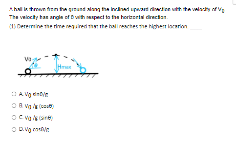 A ball is thrown from the ground along the inclined upward direction with the velocity of Vo-
The velocity has angle of 8 with respect to the horizontal direction.
(1) Determine the time required that the ball reaches the highest location.
Vo
A Vo sine/g
B. VO/g (cose)
O C. VO/g (sinė)
O D. Vo cose/g
Hmax