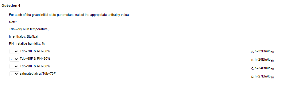 Question 4
For each of the given initial state parameters, select the appropriate enthalpy value:
Note:
Tdb - dry bulb temperature, F
h-enthalpy, Btu/lbair
RH - relative humidity,%
✓ Tdb-70F & RH=60%
✓ Tdb-65F & RH=30%
✓ Tdb-90F & RH=30%
saturated air at Tdb=70F
A. h=32Btu/lbair
B. h=20Btu/lbair
c.h=34Btu/lbair
D. h=27Btu/lbair