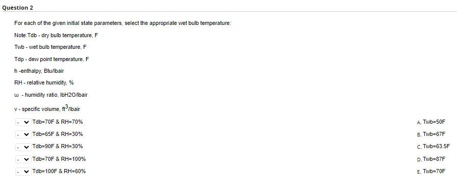Question 2
For each of the given initial state parameters, select the appropriate wet bulb temperature:
Note:Tdb - dry bulb temperature, F
Twb - wet bulb temperature, F
Tdp - dew point temperature, F
h-enthalpy, Btu/lbair
RH - relative humidity, %
w - humidity ratio, IbH2O/lbair
v-specific volume, ft³/lbair
✓ Tdb-70F & RH=70%
✓ Tdb-65F & RH=30%
Tdb-90F & RH=30%
Tdb=70F & RH=100%
Tdb=100F & RH=60%
A. Twb=50F
B. Twb=67F
C. Twb-63.5F
D.Twb=87F
E. Twb=70F