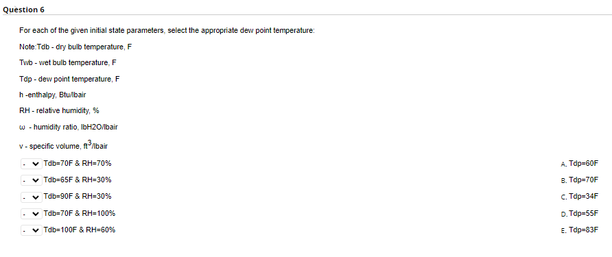 Question 6
For each of the given initial state parameters, select the appropriate dew point temperature:
Note:Tdb - dry bulb temperature, F
Twb - wet bulb temperature, F
Tdp - dew point temperature, F
h-enthalpy, Btu/lbair
RH - relative humidity,%
w - humidity ratio, IbH2O/lbair
v-specific volume, ft³/bair
✓ Tdb=70F & RH=70%
✓ Tdb-65F & RH-30%
Tdb-90F & RH-30%
Tdb=70F & RH=100%
Tdb=100F & RH=60%
A. Tdp=60F
B. Tdp=70F
c. Tdp=34F
D.Tdp=55F
E. Tdp=83F