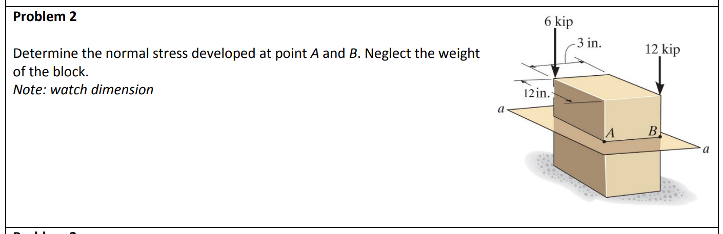 Problem 2
6 kip
-3 in.
12 kip
Determine the normal stress developed at point A and B. Neglect the weight
of the block.
Note: watch dimension
12 in.
B
