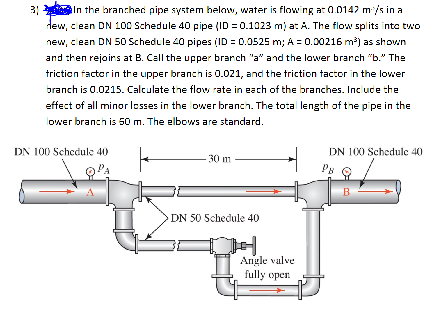 3) In the branched pipe system below, water is flowing at 0.0142 m³/s in a
lew, clean DN 100 Schedule 40 pipe (ID = 0.1023 m) at A. The flow splits into two
%3D
new, clean DN 50 Schedule 40 pipes (ID = 0.0525 m; A = 0.00216 m³) as shown
and then rejoins at B. Call the upper branch "a" and the lower branch "b." The
friction factor in the upper branch is 0.021, and the friction factor in the lower
branch is 0.0215. Calculate the flow rate in each of the branches. Include the
effect of all minor losses in the lower branch. The total length of the pipe in the
lower branch is 60 m. The elbows are standard.
DN 100 Schedule 40
DN 100 Schedule 40
30 m
PA
Рв
DN 50 Schedule 40
Angle valve
fully open
