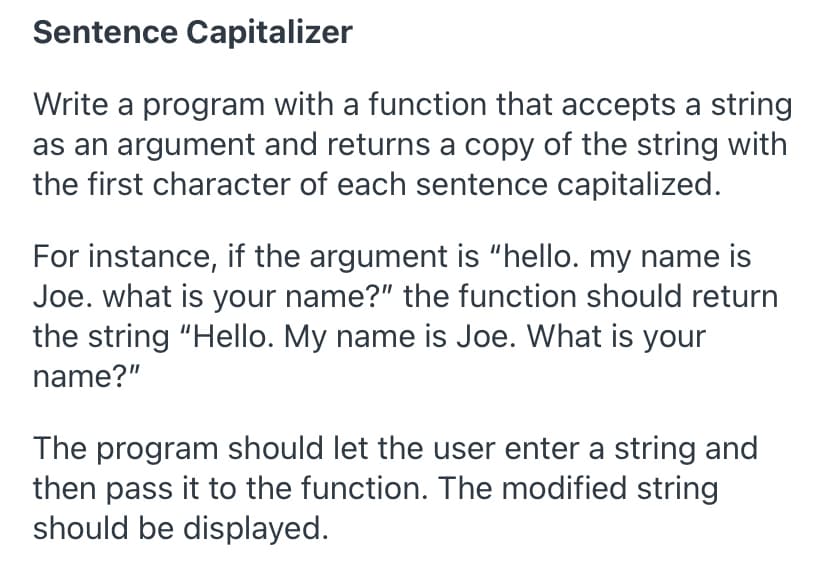 Sentence Capitalizer
Write a program with a function that accepts a string
as an argument and returns a copy of the string with
the first character of each sentence capitalized.
For instance, if the argument is "hello. my name is
Joe. what is your name?" the function should return
the string "Hello. My name is Joe. What is your
name?"
The program should let the user enter a string and
then pass it to the function. The modified string
should be displayed.