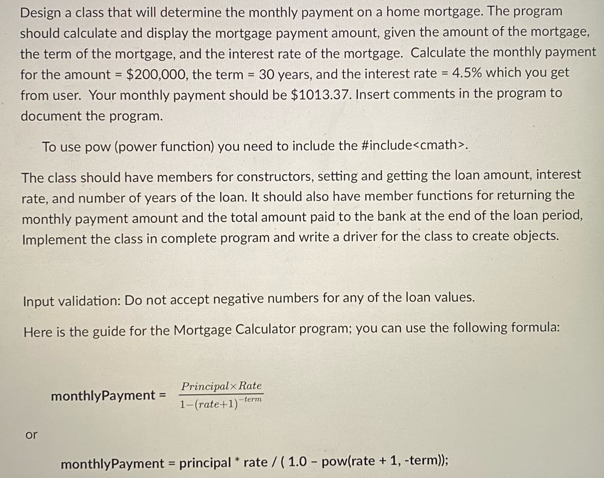 Design a class that will determine the monthly payment on a home mortgage. The program
should calculate and display the mortgage payment amount, given the amount of the mortgage,
the term of the mortgage, and the interest rate of the mortgage. Calculate the monthly payment
for the amount = $200,000, the term
30 years, and the interest rate = 4.5% which you get
from user. Your monthly payment should be $1013.37. Insert comments in the program to
document the program.
To use pow (power function) you need to include the #include<cmath>.
The class should have members for constructors, setting and getting the loan amount, interest
rate, and number of years of the loan. It should also have member functions for returning the
monthly payment amount and the total amount paid to the bank at the end of the loan period,
Implement the class in complete program and write a driver for the class to create objects.
Input validation: Do not accept negative numbers for any of the loan values.
Here is the guide for the Mortgage Calculator program; you can use the following formula:
Principalx Rate
monthlyPayment =
1-(rate+1)-term
or
monthlyPayment = principal * rate / ( 1.0 - pow(rate + 1, -term));
