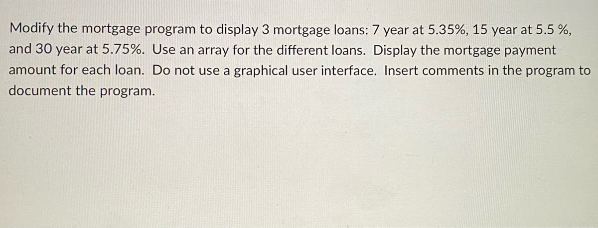 Modify the mortgage program to display 3 mortgage loans: 7 year at 5.35%, 15 year at 5.5 %,
and 30 year at 5.75%. Use an array for the different loans. Display the mortgage payment
amount for each loan. Do not use a graphical user interface. Insert comments in the program to
document the program.
