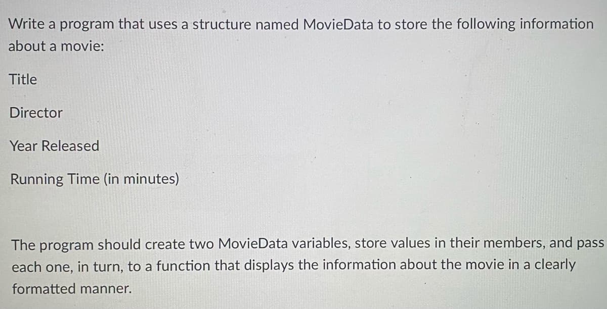 Write a program that uses a structure named MovieData to store the following information
about a movie:
Title
Director
Year Released
Running Time (in minutes)
The program should create two MovieData variables, store values in their members, and pass
in turn, to a function that displays the information about the movie in a clearly
each
one,
formatted manner.
