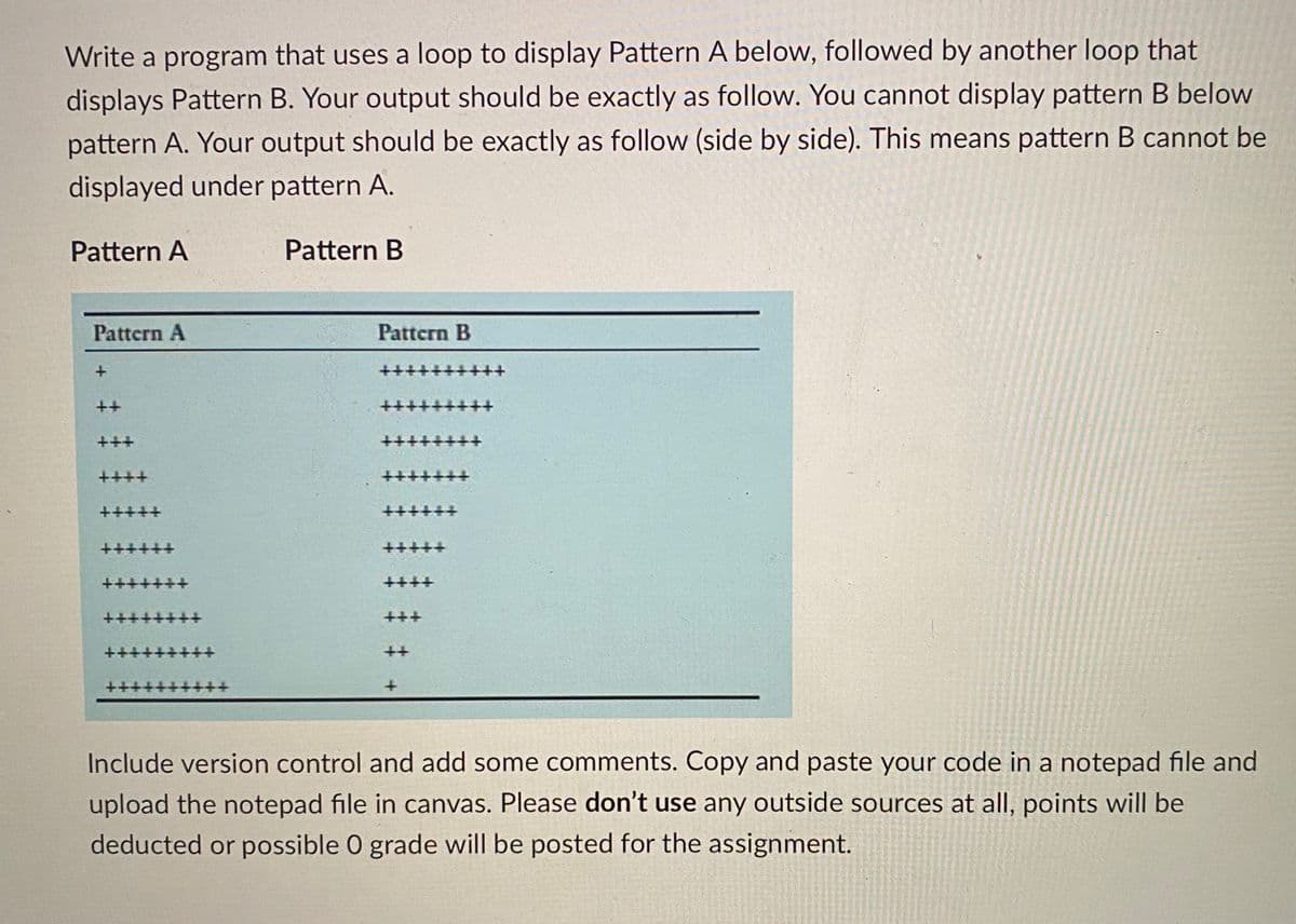 Write a program that uses a loop to display Pattern A below, followed by another loop that
displays Pattern B. Your output should be exactly as follow. You cannot display pattern B below
pattern A. Your output should be exactly as follow (side by side). This means pattern B cannot be
displayed under pattern A.
Pattern A
Pattern B
Pattern A
Pattern B
+++
++
++
++
++++
十十十
++
++++
+++++
++++++
++++++
++++
++++
+++
++
++
++
Include version control and add some comments. Copy and paste your code in a notepad file and
upload the notepad file in canvas. Please don't use any outside sources at all, points will be
deducted or possible 0 grade will be posted for the assignment.
