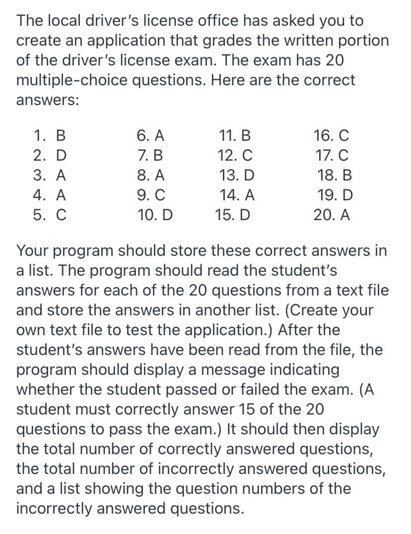 The local driver's license office has asked you to
create an application that grades the written portion
of the driver's license exam. The exam has 20
multiple-choice
questions. Here are the correct
answers:
1. B
6. A
11. B
16. C
2. D
7. B
12. C
17. C
3. A
8. A
13. D
18. B
4. A
9. C
14. A
19. D
5. C
10. D
15. D
20. A
Your program should store these correct answers in
a list. The program should read the student's
answers for each of the 20 questions from a text file
and store the answers in another list. (Create your
own text file to test the application.) After the
student's answers have been read from the file, the
program should display a message indicating
whether the student passed or failed the exam. (A
student must correctly answer 15 of the 20
questions to pass the exam.) It should then display
the total number of correctly answered questions,
the total number of incorrectly answered questions,
and a list showing the question numbers of the
incorrectly answered questions.