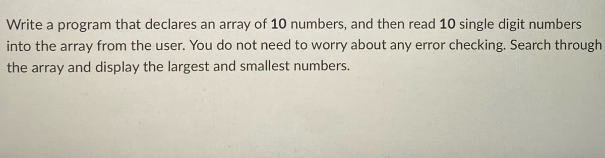 Write a program that declares an array of 10 numbers, and then read 10 single digit numbers
into the array from the user. You do not need to worry about any error checking. Search through
the array and display the largest and smallest numbers.
