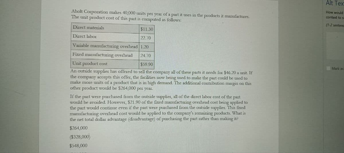 Aholt Corporation makes 40,000 units per year of a part it uses in the products it manufactures.
The unit product cost of this part is computed as follows:
Alt Tex
How would
context to se
(1-2 sentenc
Direct materials
Direct labor
$11.30
22.70
Variable manufacturing overhead 1.20
Fixed manufacturing overhead
24.70
Unit product cost
$59.90
An outside supplier has offered to sell the company all of these parts it needs for $46.20 a unit. If
the company accepts this offer, the facilities now being used to make the part could be used to
make more units of a product that is in high demand. The additional contribution margin on this
other product would be $264,000 per year.
If the part were purchased from the outside supplier, all of the direct labor cost of the part
would be avoided. However, $21.90 of the fixed manufacturing overhead cost being applied to
the part would continue even if the part were purchased from the outside supplier. This fixed
manufacturing overhead cost would be applied to the company's remaining products. What is
the net total dollar advantage (disadvantage) of purchasing the part rather than making it?
$264,000
($328,000)
$548,000
Mark as