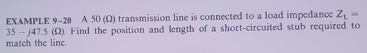 =
EXAMPLE 9-20 A 50 (2) transmission line is connected to a load impedance Z₁
35-j47.5 (2). Find the position and length of a short-circuited stub required to
match the line.