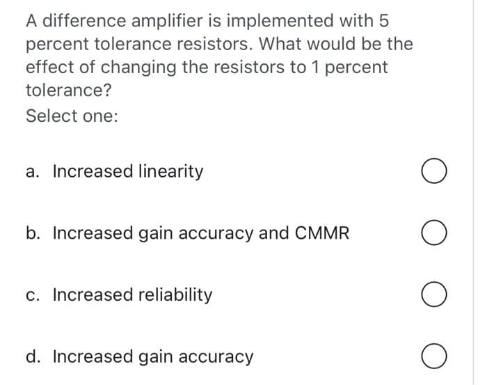 A difference amplifier is implemented with 5
percent tolerance resistors. What would be the
effect of changing the resistors to 1 percent
tolerance?
Select one:
a. Increased linearity
b. Increased gain accuracy and CMMR
c. Increased reliability
d. Increased gain accuracy
O
O
O
O