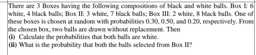 There are 3 Boxes having the following compositions of black and white balls. Box I: 6
white, 4 black balls; Box II: 3 white, 7 black balls; Box III: 2 white, 8 black balls. One of
these boxes is chosen at random with probabilities 0.30, 0.50, and 0.20, respectively. From
the chosen box, two balls are drawn without replacement. Then
(i) Calculate the probabilities that both balls are white.
(ii) What is the probability that both the balls selected from Box II?