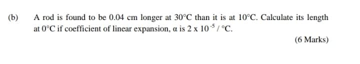 A rod is found to be 0.04 cm longer at 30°C than it is at 10°C. Calculate its length
at 0°C if coefficient of linear expansion, a is 2 x 105 / °C.
(b)
(6 Marks)
