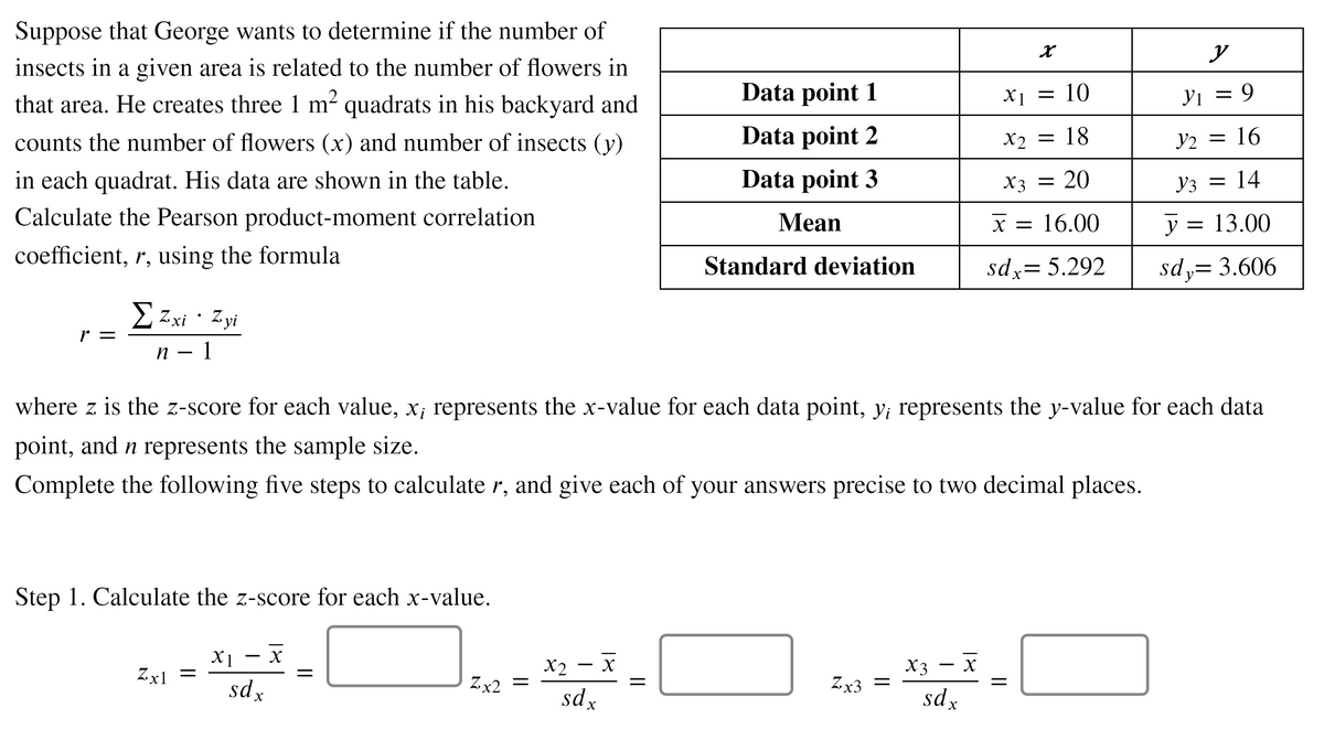 Suppose that George wants to determine if the number of
y
insects in a given area is related to the number of flowers in
Data point 1
X1 = 10
Yi = 9
that area. He creates three 1 m² quadrats in his backyard and
counts the number of flowers (x) and number of insects (y)
Data point 2
Y2 = 16
X2 = 18
in each quadrat. His data are shown in the table.
Data point 3
X3 = 20
Y3 = 14
Calculate the Pearson product-moment correlation
Mean
X = 16.00
y =
= 13.00
coefficient, r, using the formula
Standard deviation
sdx= 5.292
sdy= 3.606
||
2 Zxi · Zyi
r =
п — 1
where z is the z-score for each value, x; represents the x-value for each data point, y; represents the y-value for each data
point, and n represents the sample size.
Complete the following five steps to calculate r, and give each of your answers precise to two decimal places.
Step 1. Calculate the z-score for each x-value.
X1
Zx1 =
X2
Zx2 =
X3
Zx3 =
-
sdx
sdx
sdx
18
18
