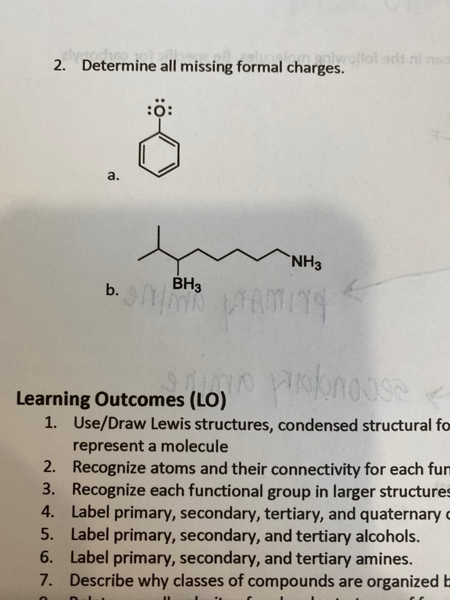 2. Determine all missing formal charges.
maniwollot eris ni nea
:0:
а.
NH3
b.
BH3
Learning Outcomes (LO)
1. Use/Draw Lewis structures, condensed structural fo
represent a molecule
2. Recognize atoms and their connectivity for each fun
3. Recognize each functional group in larger structures
4. Label primary, secondary, tertiary, and quaternary c
5. Label primary, secondary, and tertiary alcohols.
6. Label primary, secondary, and tertiary amines.
7. Describe why classes of compounds are organized b
