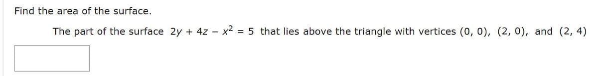 Find the area of the surface.
The part of the surface 2y + 4z – x2 = 5 that lies above the triangle with vertices (0, 0), (2, 0), and (2, 4)
