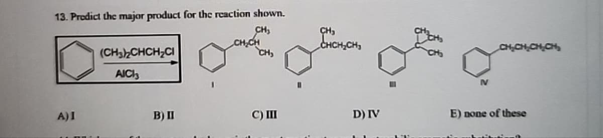 13. Predict the major product for the reaction shown.
(CH3)2CHCH2CI
CH,
CH₂CH
CH3
CH,
AICI3
IV
CH₂CH₂CH CH
A) I
B) II
C) III
D) IV
E) none of these