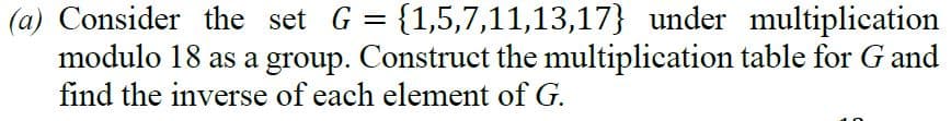 (a) Consider the set G = {1,5,7,11,13,17} under multiplication
modulo 18 as a group. Construct the multiplication table for G and
find the inverse of each element of G.
