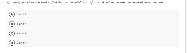 If a horizontal element is used to find the area bounded by y=√x, x=4 and the x-axis, the limits of integration are:
(A) 0 and 2
(B) 1 and 4
2 and 4
0 and 4