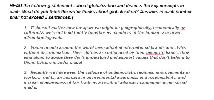 READ the following statements about globalization and discuss the key concepts in
each. What do you think the writer thinks about globalization? Answers in each number
shall not exceed 3 sentences./
1. It doesn't matter how far apart we might be geographically, economically or
culturally, we're all held tightly together as members of the human race in an
all-embracing web.
2. Young people around the world have adopted international brands and styles
without discrimination. Their clothes are influenced by their favourite bands, they
sing along to songs they don't understand and support values that don't belong to
them. Culture is under siege!
3. Recently we have seen the collapse of undemocratic regimes, improvements in
workers' rights, an increase in environmental awareness and responsibility, and
increased awareness of fair trade as a result of advocacy campaigns using social
media.
