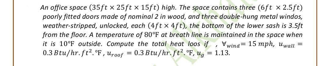 An office space (35ft x 25ft x 15ft) high. The space contains three (6ft x 2.5ft)
poorly fitted doors made of nominal 2 in wood, and three double-hung metal windos,
weather-stripped, unlocked, each (4ft x 4ft), the bottom of the lower sash is 3.5ft
from the floor. A temperature of 80°F at breath line is maintained in the space when
it is 10°F outside. Compute the total heat loos if, wind= 15 mph, Uwall =
0.3 Btu/hr. ft2. °F, Uroof = 0.3 Btu/hr. ft². °F,
F, ug:
= 1.13.