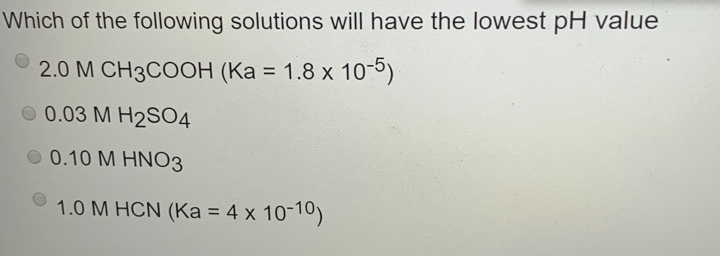 Which of the following solutions will have the lowest pH value
2.0 M CH3COOH (Ka = 1.8 x 10-5)
%3D
0.03 M H2SO4
0 0.10 M HNO3
1.0 M HCN (Ka = 4 x 10-10)
