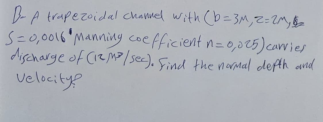 B-A trapezoidal channel with (b=3M, 2= 2M,
S=0,0016 Manning coefficient n=0,025) carries
discharge of (12 m³/sec). Find the normal depth and
velocity?