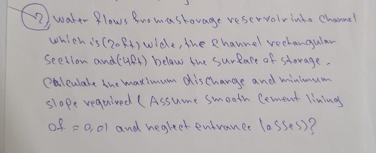 12 water flows fromastovage reservoirinta Channel
which is (20 ft) wide, the channel rectangular
Section and (4ft) below the surface of storage.
Calculate the maximum discharge and minimum
slope required ( Assume smooth Cement
lining
of = 0,01 and neglect entrance (asses)?