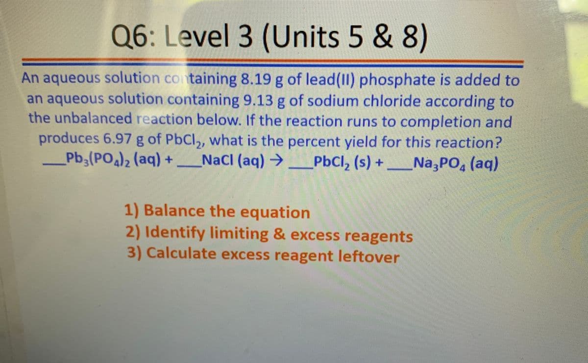 Q6: Level 3 (Units 5 & 8)
An aqueous solution containing 8.19 g of lead(II) phosphate is added to
an aqueous solution containing 9.13 g of sodium chloride according to
the unbalanced reaction below. If the reaction runs to completion and
produces 6.97 g of PbCl, what is the percent yield for this reaction?
Pb,(PO)2 (aq) +
NaCl (aq) →
PbCl, (s) +Na,PO, (aq)
1) Balance the equation
2) Identify limiting & excess reagents
3) Calculate excess reagent leftover
