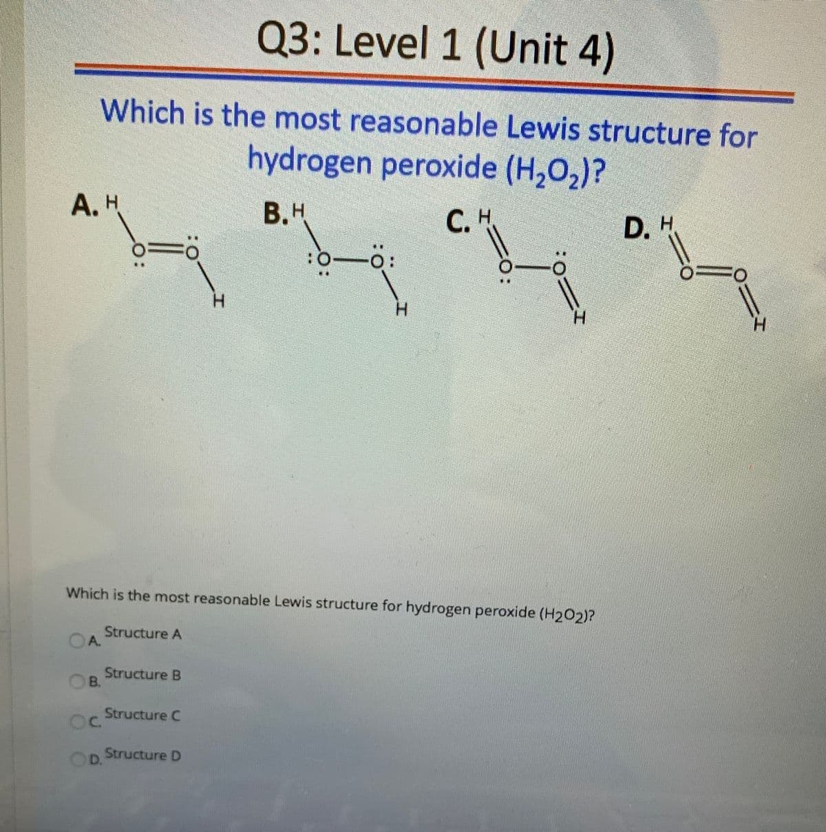 Q3: Level 1 (Unit 4)
Which is the most reasonable Lewis structure for
hydrogen peroxide (H,0,)?
A. H
B.H
С. Н
D. H
:O
H.
H.
H.
H.
Which is the most reasonable Lewis structure for hydrogen peroxide (H202)?
Structure A
A.
Structure B
В.
Structure C
C.
Structure D
D.
