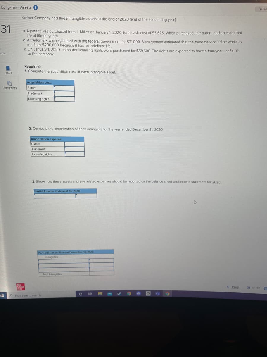 Long-Term Assets
Saved
Kreiser Company had three intangible assets at the end of 2020 (end of the accounting year):
31
a. A patent was purchased from J. Miller on January 1, 2020, for a cash cost of $5,625. When purchased, the patent had an estimated
life of fifteen years.
b. A trademark was registered with the federal government for $21,000, Management estimated that the trademark could be worth as
much as $200,000 because it has an indefinite life.
c. On January 1, 2020, computer licensing rights were purchased for $59,600, The rights are expected to have a four-year useful life
to the company.
Dints
Required:
1. Compute the acquisition cost of each intangible asset.
еВook
Acquisition cost:
References
Patent
Trademark
Licensing rights
2. Compute the amortization of each intangible for the vear ended December 31, 2020.
Amortization expense
Patent
Trademark
Licensing rights
3. Show how these assets and any related expenses should be reported on the balance sheet and income statement for 2020.
Partial Income Statement for 2020:
Partial Balance Sheet at December 31, 2020
Intangibles
Total Intangibles
Mc
< Prev
31 of 32
P Type here to search
