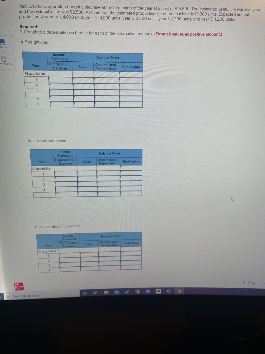 PlasticWorks Corporation bought a machine at the beginning of the year at a cost of $15,500. The estimated useful life was five years,
and the residual value was $2,500. Assume that the estimated productive life of the machine is 13,000 units. Expected annual
production was: year 1, 4,000 units; year 2, 4,000 units; year 3, 2,500 units; year 4, 1,300 units; and year 5, 1,200 units.
Required:
1. Complete a depreciation schedule for each of the alternative methods. (Enter all values as positive amount.)
a. Straight-line.
Book
Income
Statement
Balance Sheet
Depreciation
Expense
ferences
Year
Accumulated
Cost
Book Value
Depreciation
At acquisition
1
2
3
4
b. Units-of-production.
Income
Statement
Balance Sheet
Depreciation
Expense
Accumulated
Year
Cost
Book Value
Depreciation
At acquisition
1
3.
4
c. Double-declining-balance.
Income
Statement
Balance Sheet
Accumulated
Book Value
Depreciation
Expense
Cost
Year
Depreciation
At acquisition
3.
4
< Prev
Mc
Graw
Hill
O Type here to search
