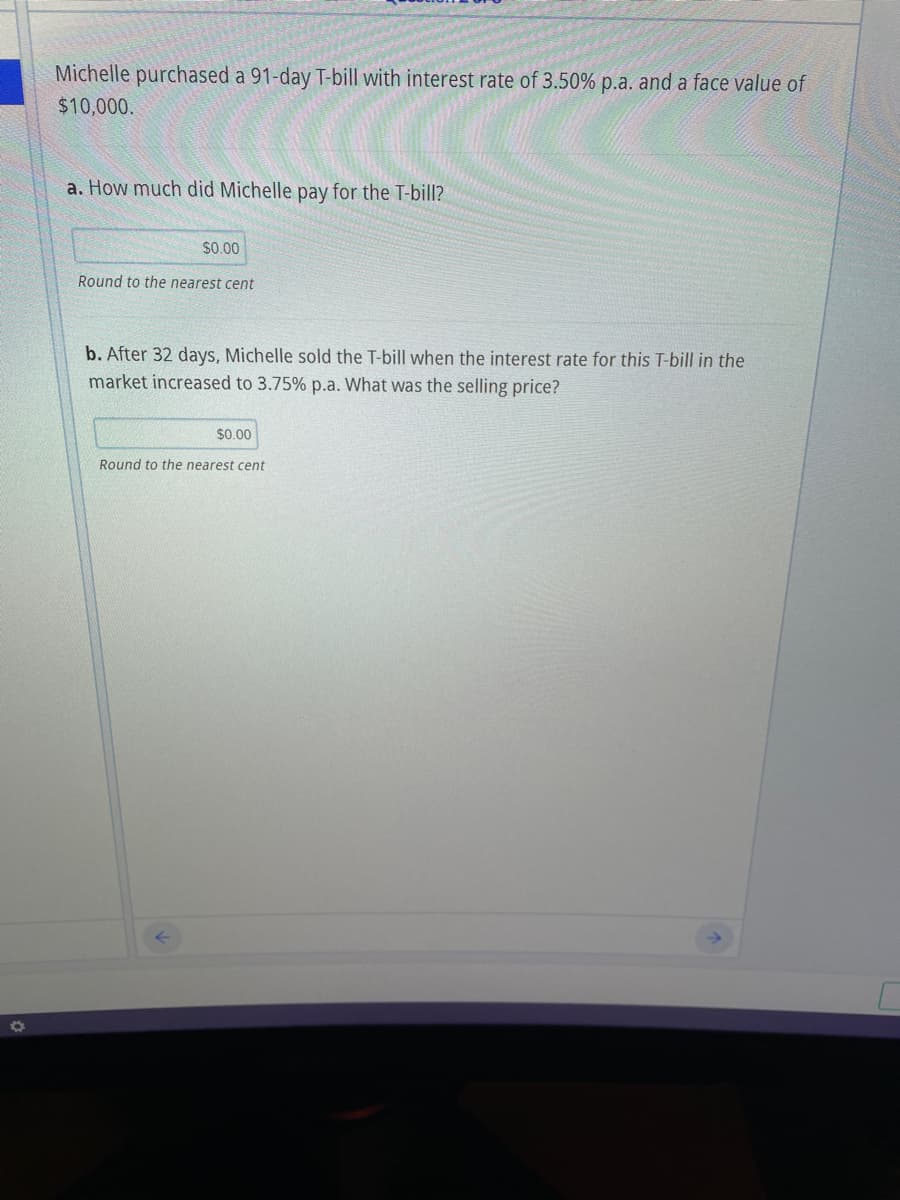 Michelle purchased a 91-day T-bill with interest rate of 3.50% p.a. and a face value of
$10,000.
a. How much did Michelle pay for the T-bill?
$0.00
Round to the nearest cent
b. After 32 days, Michelle sold the T-bill when the interest rate for this T-bill in the
market increased to 3.75% p.a. What was the selling price?
$0.00
Round to the nearest cent
