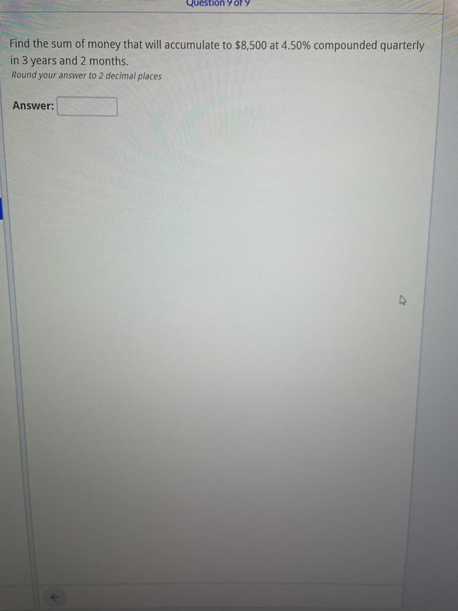 Questión 9 öf 9
Find the sum of money that will accumulate to $8,500 at 4.50% compounded quarterly
in 3 years and 2 months.
Round your answer to 2 decimal places
Answer:
