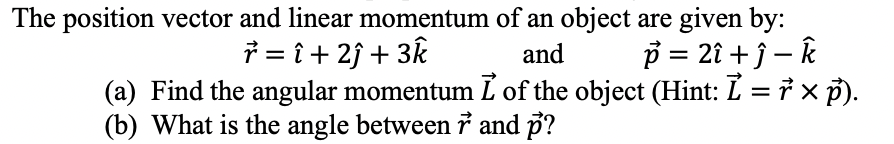 The position vector and linear momentum of an object are given by:
r = î+ 2ĵ+ 3k
p = 2î + ĵ - k
and
(a) Find the angular momentum I of the object (Hint: Ỉ = ŕ × p).
(b) What is the angle between r and p?