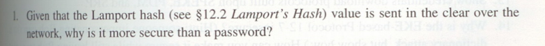 1. Given that the Lamport hash (see §12.2 Lamport's Hash) value is sent in the clear over the
network, why is it more secure than a password?
fooolon
