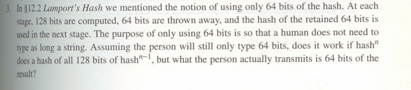 In $12.2 Lamport's Hash we mentioned the notion of using only 64 bits of the hash. At each
stage, 128 bits are computed, 64 bits are thrown away, and the hash of the retained 64 bits is
used in the next stage. The purpose of only using 64 bits is so that a human does not need to
type as long a string. Assuming the person will still only type 64 bits, does it work if hash"
does a hash of all 128 bits of hash"-1, but what the person actually transmits is 64 bits of the
result?
