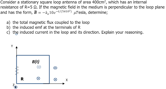 Consider a stationary square loop antenna of area 400cm?, which has an internal
resistance of R=5 Q. If the magnetic field in the medium is perpendicular to the loop plane
and has the form, B = -â_10e-t/(5n10²) µTesla, determine;
a) the total magnetic flux coupled to the loop
b) the induced emf at the terminals ofR
c) the induced current in the loop and its direction. Explain your reasoning.
B(t)
R
X
AAA
