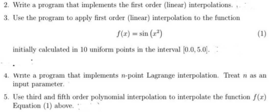 2. Write a program that implements the first order (linear) interpolations..
3. Use the program to apply first order (linear) interpolation to the function
f(x) = sin(x²)
initially calculated in 10 uniform points in the interval [0.0, 5.0].
(1)
4. Write a program that implements n-point Lagrange interpolation. Treat n as an
input parameter.
5. Use third and fifth order polynomial interpolation to interpolate the function f(x)
Equation (1) above.