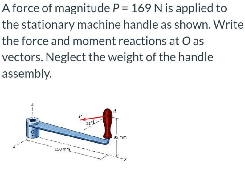 A force of magnitude P = 169 N is applied to
the stationary machine handle as shown. Write
the force and moment reactions at O as
vectors. Neglect the weight of the handle
assembly.
150 mm
31%
A
95 mm