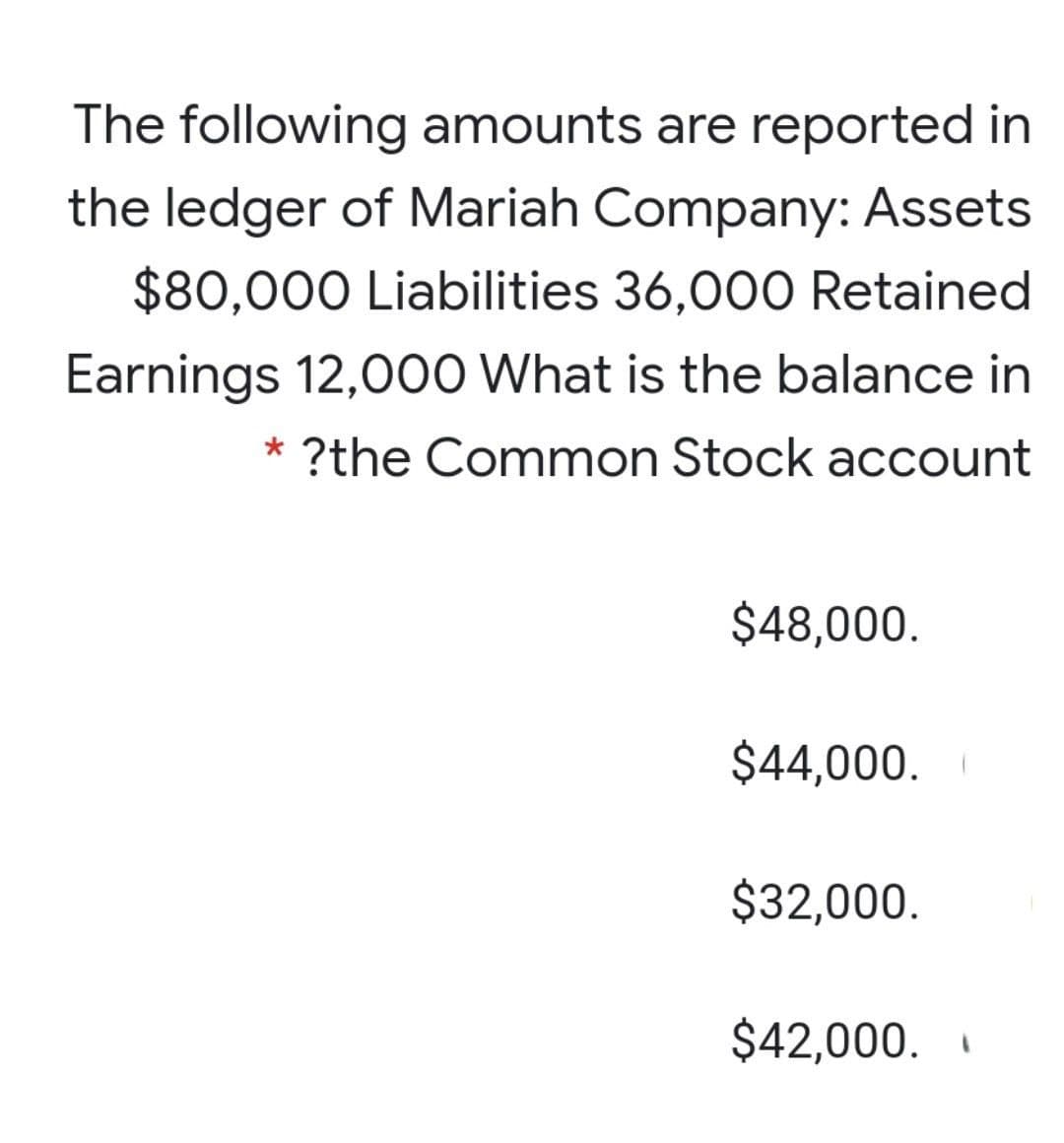 The following amounts are reported in
the ledger of Mariah Company: Assets
$80,000 Liabilities 36,000 Retained
Earnings 12,000 What is the balance in
?the Common Stock account
$48,000.
$44,000.
$32,000.
$42,000.
