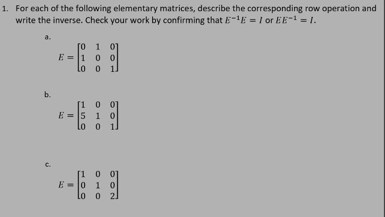 1. For each of the following elementary matrices, describe the corresponding row operation and
write the inverse. Check your work by confirming that E-1E = I or EE-1 = 1.
a.
1
10 0
Lo
E =
b.
[1 0 07
E = 5
Lo
1
C.
[1
E =
Lo
= 10
1
21
