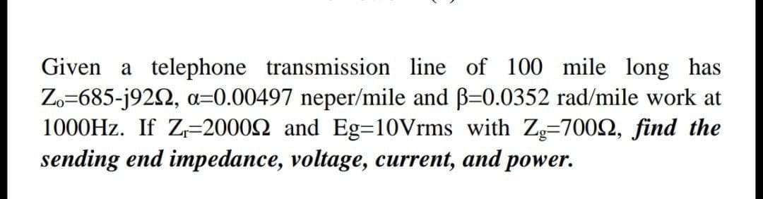 Given a telephone transmission line of 100 mile long has
Zo=685-j922, a=0.00497 neper/mile and B=0.0352 rad/mile work at
1000HZ. If Z=20002 and Eg=10Vrms with Z=7002, find the
sending end impedance, voltage, current, and power.
