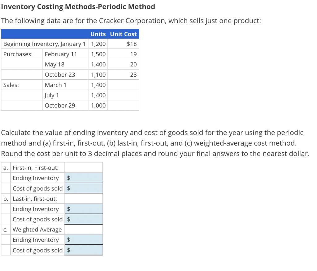 Inventory Costing Methods-Periodic Method
The following data are for the Cracker Corporation, which sells just one product:
Units Unit Cost
Beginning Inventory, January 1 1,200
$18
Purchases:
February 11
May 18
1,500
19
1,400
20
October 23
1,100
23
Sales:
March 1
1,400
July 1
1,400
October 29
1,000
Calculate the value of ending inventory and cost of goods sold for the year using the periodic
method and (a) first-in, first-out, (b) last-in, first-out, and (c) weighted-average cost method.
Round the cost per unit to 3 decimal places and round your final answers to the nearest dollar.
a. First-in, First-out:
Ending Inventory
$
Cost of goods sold $
b. Last-in, first-out:
Ending Inventory
$
Cost of goods sold $
c. Weighted Average
Ending Inventory
$
Cost of goods sold $