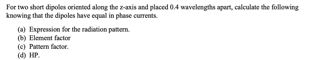 For two short dipoles oriented along the z-axis and placed 0.4 wavelengths apart, calculate the following
knowing that the dipoles have equal in phase currents.
(a) Expression for the radiation pattern.
(b) Element factor
(c) Pattern factor.
(d) НP.
