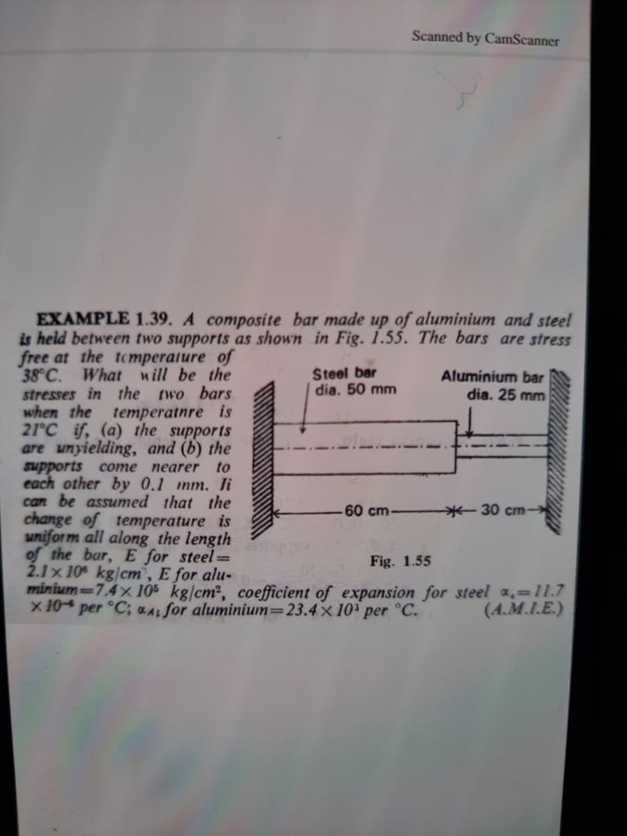 Scanned by CamScanner
EXAMPLE 1.39. A composite bar made up of aluminium and steel
is held between two supports as shown in Fig. 1.55. The bars are stress
free at the tcmperature of
38 C. What will be the
stresses in the
when the
21°C if, (a) the supports
are unyielding, and (b) the
supports
each other by 0.1 mm. li
can be assumed that the
change of temperature is
uniform all along the length
of the bar, E for steel=
2.1x 10 kg/cm", E for alu-
minium-7.4x 105 kg/cm2, coefficient of expansion for steel a,=11.7
two bars
temperatnre is
Steel bar
dia. 50 mm
Aluminium bar
dia. 25 mm
come пеarer
to
60 cm-
-30 cm-
Fig. 1.55
x 10
per °C; aA for aluminium=23.4 x 10' per °C.
(4.M.I.E.)
